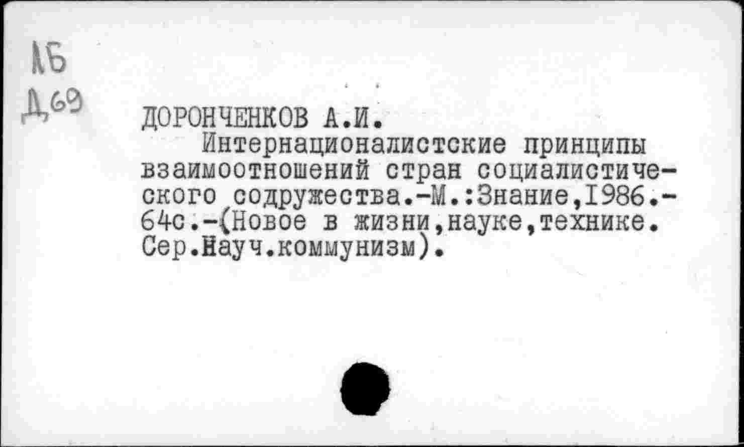 ﻿ДОРОНЧЕНКОВ А.И.
Интернационалистские принципы взаимоотношений стран социалистиче ского содружества.-М.:3нание,1986. 64с.-(Новое в жизни,науке,технике. Сер.Науч.коммунизм).